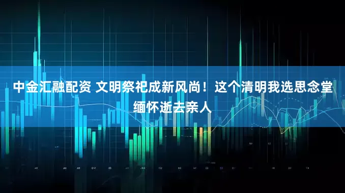 中金匯融配資 文明祭祀成新風尚！這個清明我選思念堂緬懷逝去親人