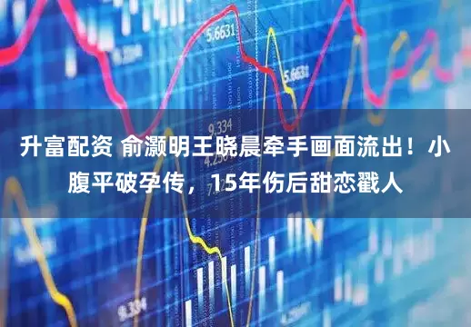 升富配資 俞灝明王曉晨牽手畫面流出!小腹平破孕傳,15年傷后甜戀戳人