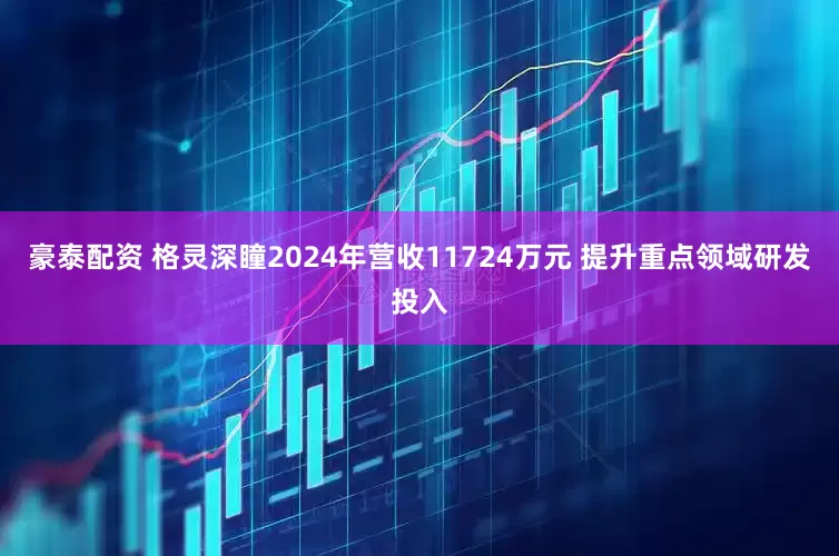 豪泰配資 格靈深瞳2024年?duì)I收11724萬(wàn)元 提升重點(diǎn)領(lǐng)域研發(fā)投入