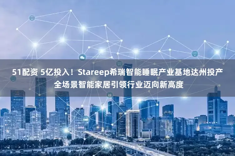51配資 5億投入！Stareep希瑞智能睡眠產(chǎn)業(yè)基地達(dá)州投產(chǎn) 全場景智能家居引領(lǐng)行業(yè)邁向新高度